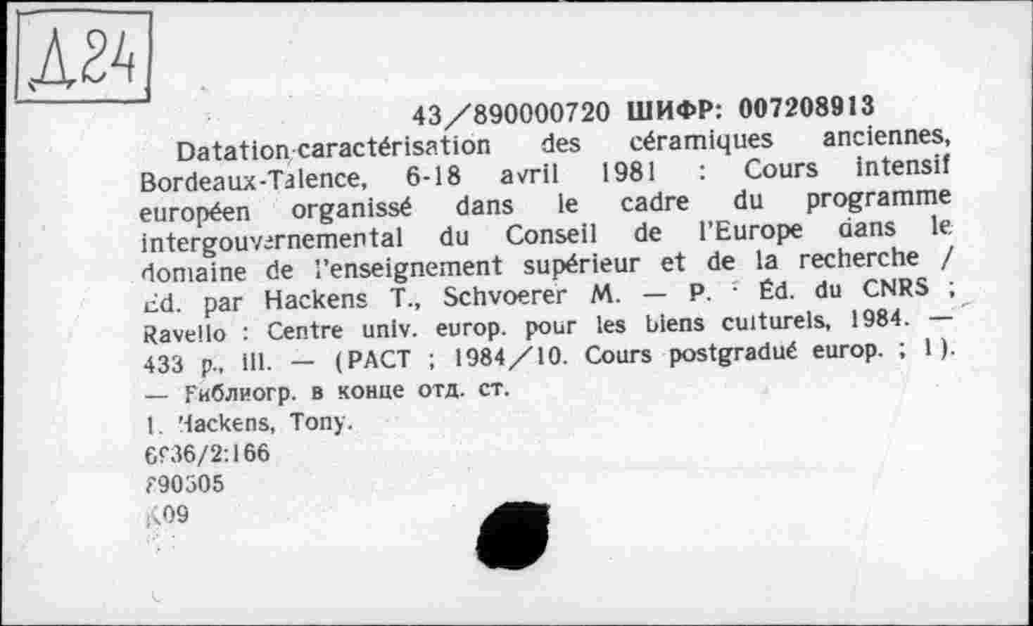 ﻿Д2А
43/890000720 ШИФР: 007208913 céramiques 1981 cadre de
anciennes, : Cours intensif du programme l’Europe dans le
Datation caractérisation des
Bordeaux-Talence, 6-18 avril européen organissé dans le intergouvirnemental du Conseil domaine de l’enseignement supérieur et de la recherche / cd. par Hackens T., Schvoerer M. — P. ' Éd. du CNRS ; Ravello : Centre univ. europ. pour les biens culturels, 1984. — 433 p., ill. — (PACT ; 1984/10. Cours postgradué europ. ; 1 ). — Гиблиогр. в конце отд. ст.
1. Hackens, Tony.
6f36/2:166 < 90305 )<09